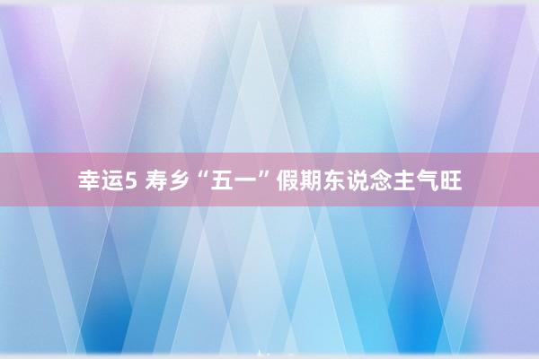 幸运5 寿乡“五一”假期东说念主气旺