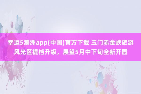 幸运5澳洲app(中国)官方下载 玉门赤金峡旅游风光区提档升级，展望5月中下旬全新开园
