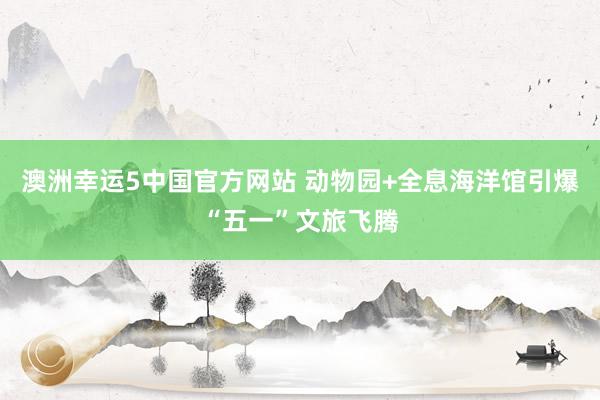 澳洲幸运5中国官方网站 动物园+全息海洋馆引爆“五一”文旅飞腾