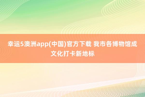 幸运5澳洲app(中国)官方下载 我市各博物馆成文化打卡新地标
