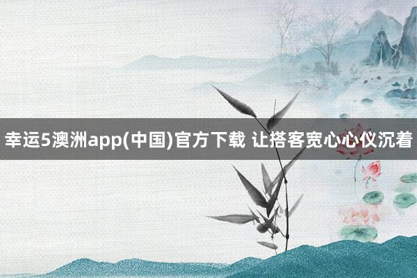幸运5澳洲app(中国)官方下载 让搭客宽心心仪沉着