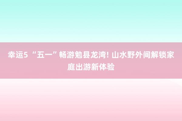 幸运5 “五一”畅游勉县龙湾! 山水野外间解锁家庭出游新体验