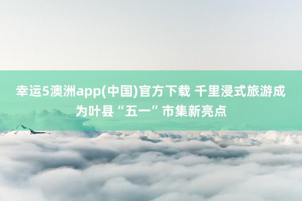 幸运5澳洲app(中国)官方下载 千里浸式旅游成为叶县“五一”市集新亮点