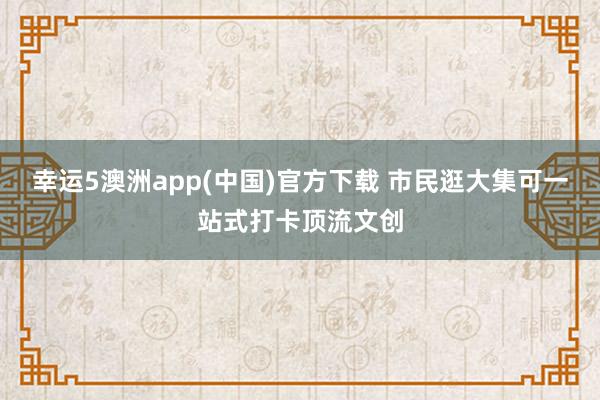 幸运5澳洲app(中国)官方下载 市民逛大集可一站式打卡顶流文创