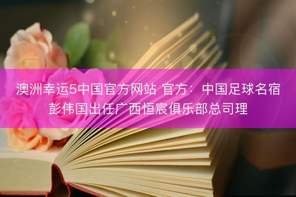 澳洲幸运5中国官方网站 官方：中国足球名宿彭伟国出任广西恒宸俱乐部总司理