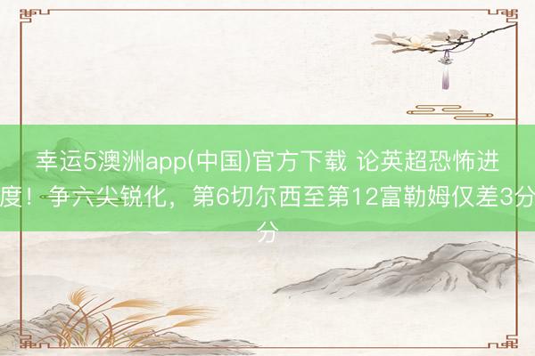 幸运5澳洲app(中国)官方下载 论英超恐怖进度！争六尖锐化，第6切尔西至第12富勒姆仅差3分