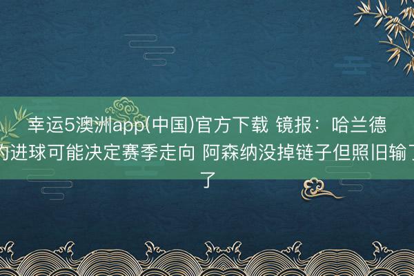 幸运5澳洲app(中国)官方下载 镜报：哈兰德的进球可能决定赛季走向 阿森纳没掉链子但照旧输了