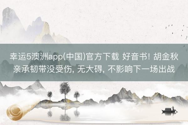 幸运5澳洲app(中国)官方下载 好音书! 胡金秋亲承韧带没受伤， 无大碍， 不影响下一场出战