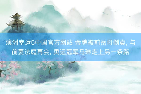 澳洲幸运5中国官方网站 金牌被前岳母倒卖， 与前妻法庭再会， 奥运冠军马琳走上另一条路