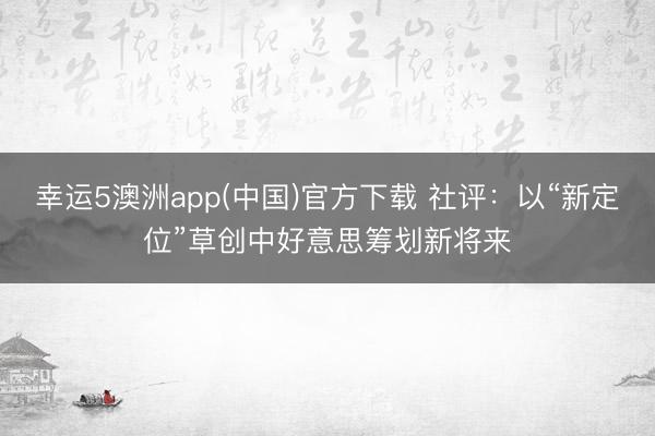 幸运5澳洲app(中国)官方下载 社评：以“新定位”草创中好意思筹划新将来