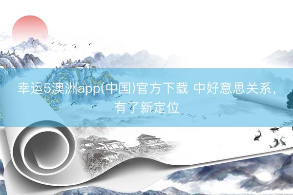 幸运5澳洲app(中国)官方下载 中好意思关系,有了新定位