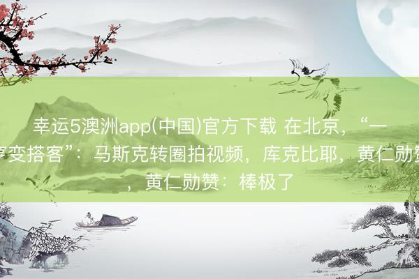 幸运5澳洲app(中国)官方下载 在北京,“一打亿万大亨变搭客”:马斯克转圈拍视频,库克比耶,黄仁勋赞:棒极了