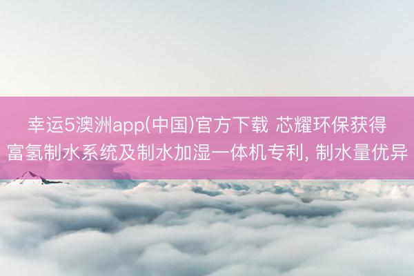 幸运5澳洲app(中国)官方下载 芯耀环保获得富氢制水系统及制水加湿一体机专利, 制水量优异