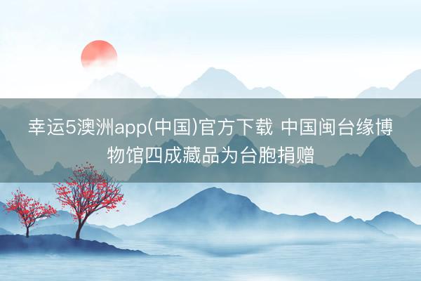 幸运5澳洲app(中国)官方下载 中国闽台缘博物馆四成藏品为台胞捐赠
