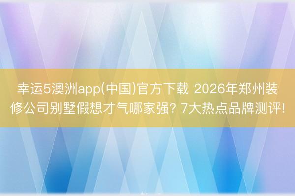 幸运5澳洲app(中国)官方下载 2026年郑州装修公司别墅假想才气哪家强? 7大热点品牌测评!
