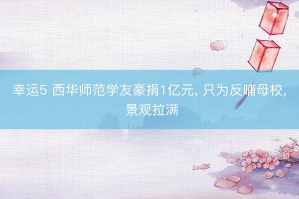 幸运5 西华师范学友豪捐1亿元， 只为反哺母校， 景观拉满