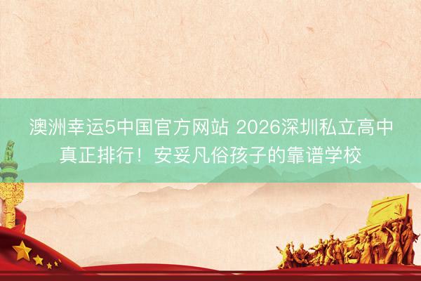 澳洲幸运5中国官方网站 2026深圳私立高中真正排行!安妥凡俗孩子的靠谱学校
