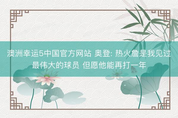 澳洲幸运5中国官方网站 奥登: 热火詹是我见过最伟大的球员 但愿他能再打一年