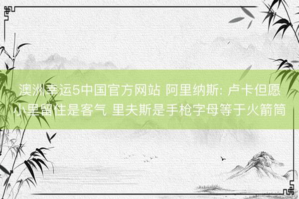 澳洲幸运5中国官方网站 阿里纳斯: 卢卡但愿小里留住是客气 里夫斯是手枪字母等于火箭筒