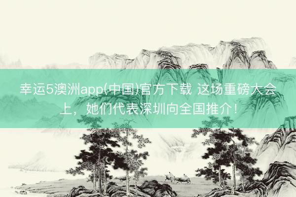 幸运5澳洲app(中国)官方下载 这场重磅大会上,她们代表深圳向全国推介!