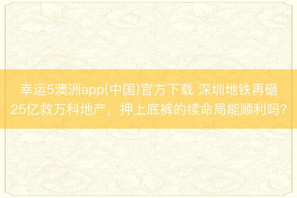 幸运5澳洲app(中国)官方下载 深圳地铁再砸25亿救万科地产,押上底裤的续命局能顺利吗?