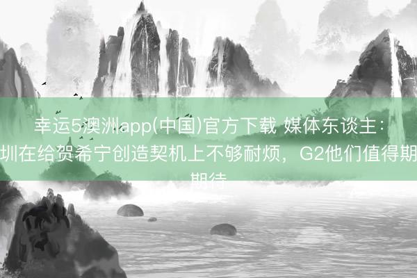 幸运5澳洲app(中国)官方下载 媒体东谈主：深圳在给贺希宁创造契机上不够耐烦，G2他们值得期待