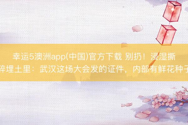 幸运5澳洲app(中国)官方下载 别扔!浸湿撕碎埋土里:武汉这场大会发的证件,内部有鲜花种子