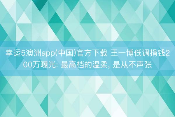 幸运5澳洲app(中国)官方下载 王一博低调捐钱200万曝光: 最高档的温柔, 是从不声张