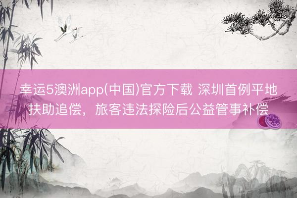 幸运5澳洲app(中国)官方下载 深圳首例平地扶助追偿，旅客违法探险后公益管事补偿