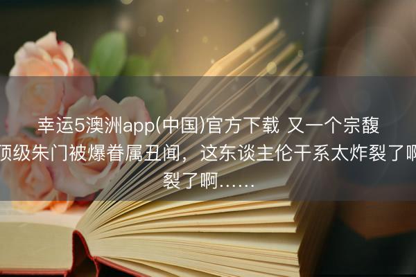 幸运5澳洲app(中国)官方下载 又一个宗馥莉?顶级朱门被爆眷属丑闻,这东谈主伦干系太炸裂了啊……