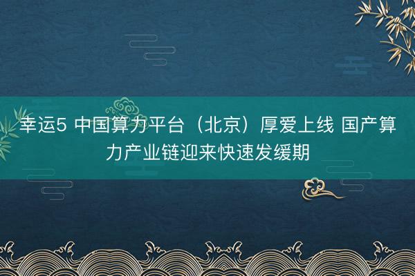 幸运5 中国算力平台(北京)厚爱上线 国产算力产业链迎来快速发缓期