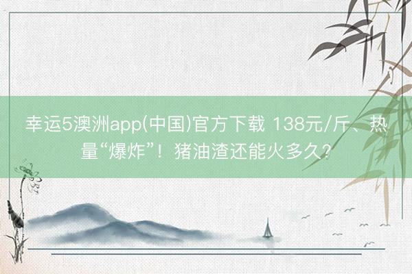 幸运5澳洲app(中国)官方下载 138元/斤、热量“爆炸”！猪油渣还能火多久？