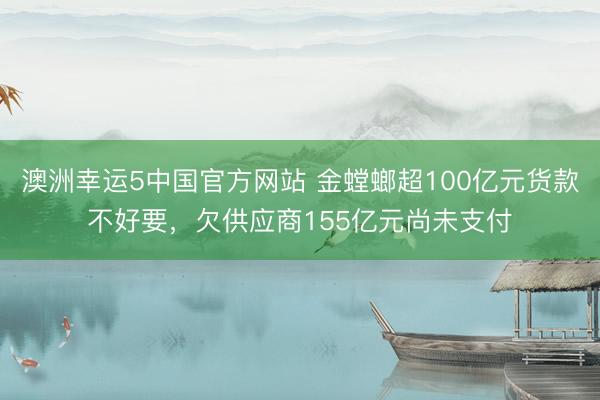 澳洲幸运5中国官方网站 金螳螂超100亿元货款不好要,欠供应商155亿元尚未支付