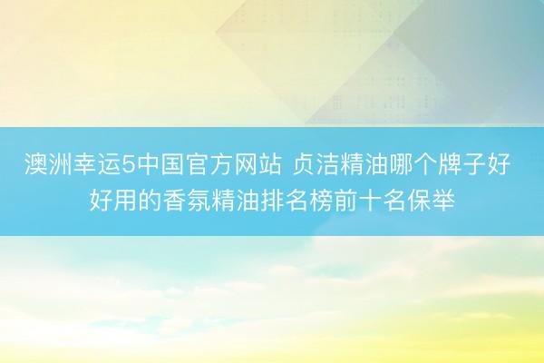 澳洲幸运5中国官方网站 贞洁精油哪个牌子好 好用的香氛精油排名榜前十名保举