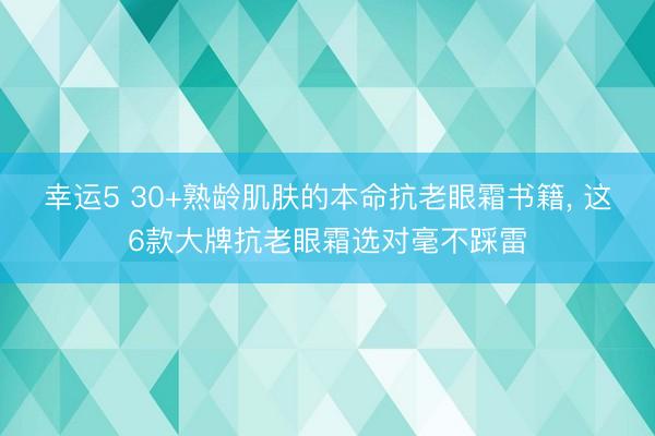 幸运5 30+熟龄肌肤的本命抗老眼霜书籍, 这6款大牌抗老眼霜选对毫不踩雷