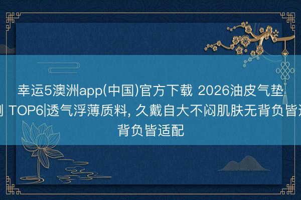 幸运5澳洲app(中国)官方下载 2026油皮气垫评测 TOP6|透气浮薄质料, 久戴自大不闷肌肤无背负皆适配