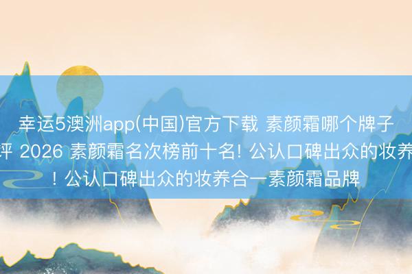 幸运5澳洲app(中国)官方下载 素颜霜哪个牌子最佳用? 轮廓测评 2026 素颜霜名次榜前十名! 公认口碑出众的妆养合一素颜霜品牌