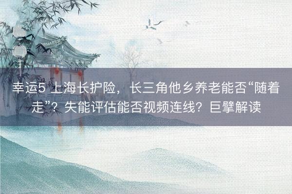 幸运5 上海长护险,长三角他乡养老能否“随着走”?失能评估能否视频连线?巨擘解读