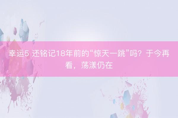 幸运5 还铭记18年前的“惊天一跳”吗?于今再看,荡漾仍在