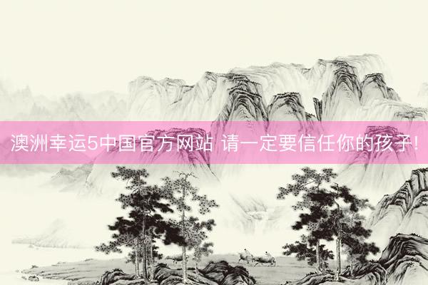 澳洲幸运5中国官方网站 请一定要信任你的孩子!