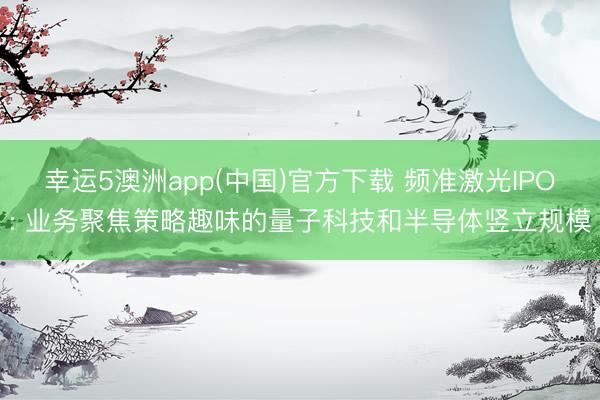 幸运5澳洲app(中国)官方下载 频准激光IPO: 业务聚焦策略趣味的量子科技和半导体竖立规模