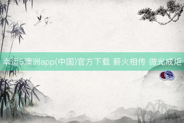 幸运5澳洲app(中国)官方下载 薪火相传 微光成炬