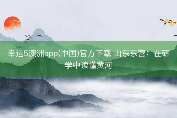 幸运5澳洲app(中国)官方下载 山东东营:在研学中读懂黄河