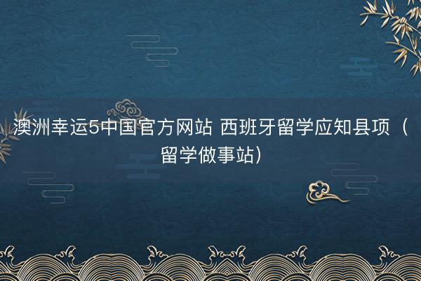 澳洲幸运5中国官方网站 西班牙留学应知县项(留学做事站)