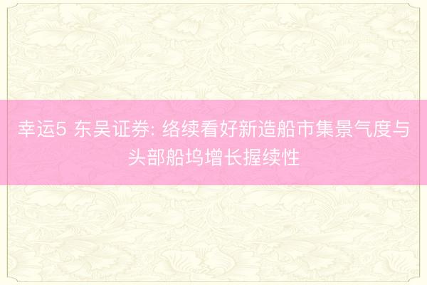 幸运5 东吴证券: 络续看好新造船市集景气度与头部船坞增长握续性