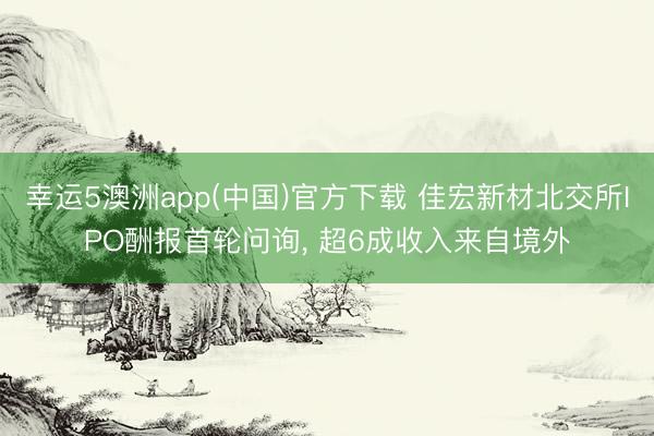 幸运5澳洲app(中国)官方下载 佳宏新材北交所IPO酬报首轮问询， 超6成收入来自境外