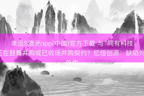 幸运5澳洲app(中国)官方下载 与“同有科技”正在鼓舞并购或已收场并购契约?忆恒创源:缺陷外传