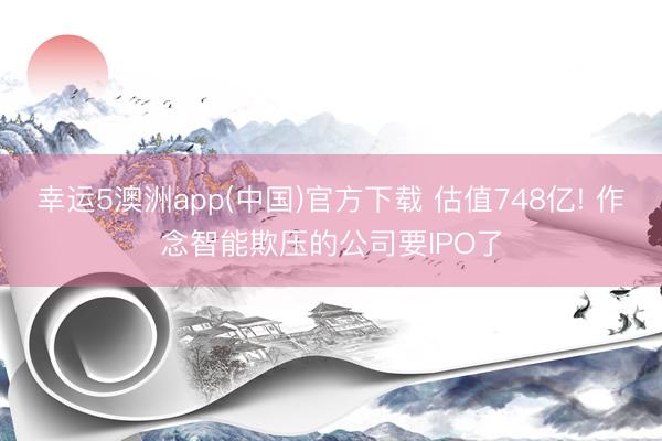 幸运5澳洲app(中国)官方下载 估值748亿! 作念智能欺压的公司要IPO了