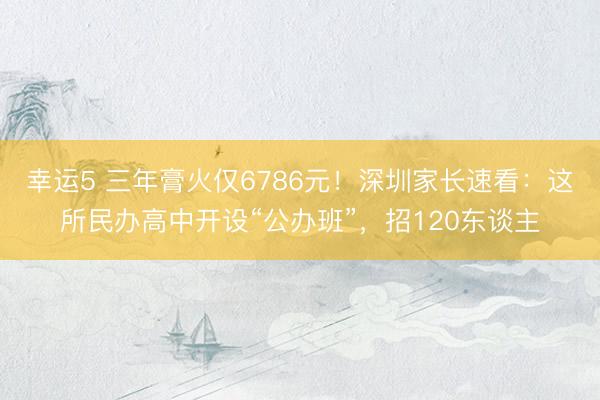幸运5 三年膏火仅6786元！深圳家长速看：这所民办高中开设“公办班”，招120东谈主