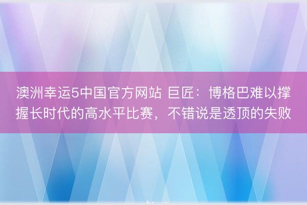 澳洲幸运5中国官方网站 巨匠:博格巴难以撑握长时代的高水平比赛,不错说是透顶的失败